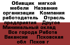 Обивщик. мягкой мебели › Название организации ­ Компания-работодатель › Отрасль предприятия ­ Другое › Минимальный оклад ­ 1 - Все города Работа » Вакансии   . Псковская обл.,Псков г.